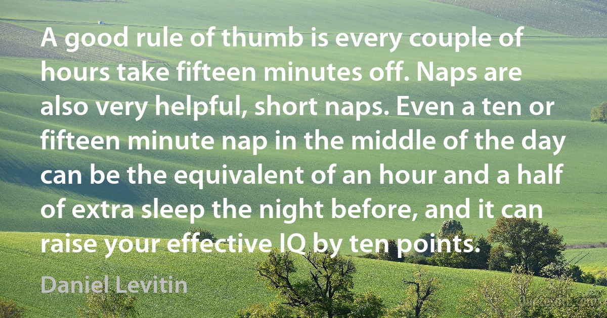 A good rule of thumb is every couple of hours take fifteen minutes off. Naps are also very helpful, short naps. Even a ten or fifteen minute nap in the middle of the day can be the equivalent of an hour and a half of extra sleep the night before, and it can raise your effective IQ by ten points. (Daniel Levitin)