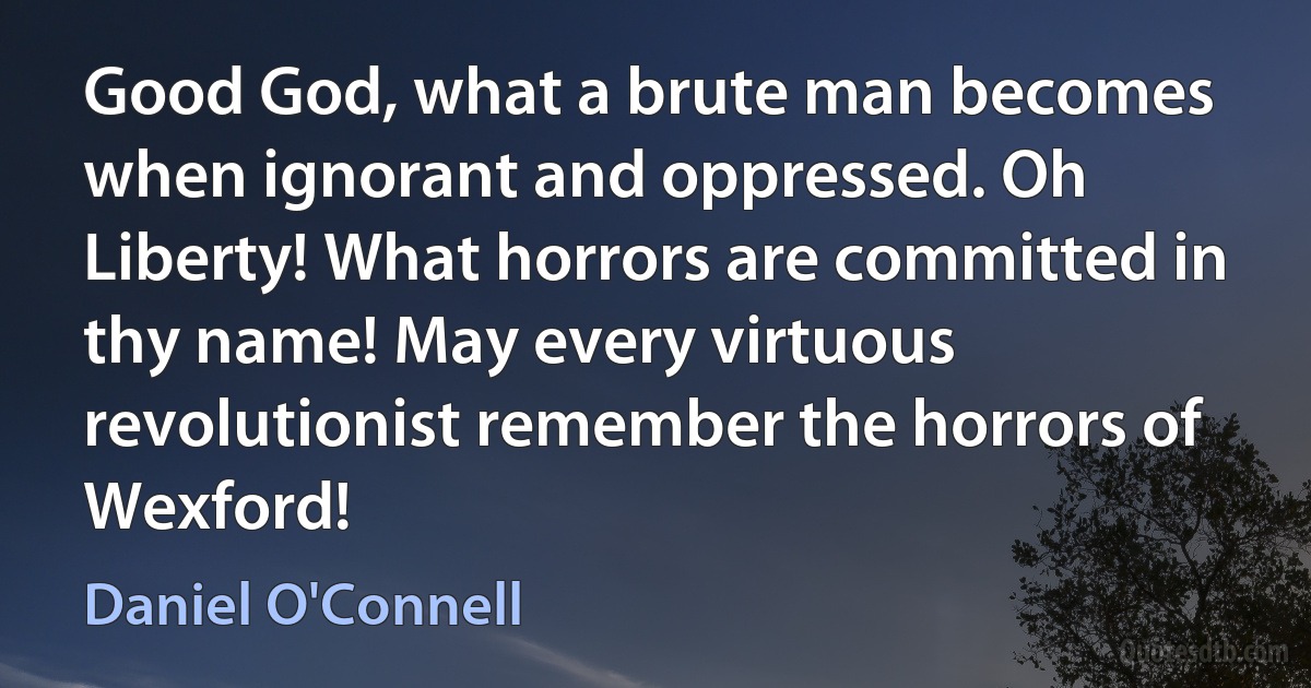 Good God, what a brute man becomes when ignorant and oppressed. Oh Liberty! What horrors are committed in thy name! May every virtuous revolutionist remember the horrors of Wexford! (Daniel O'Connell)