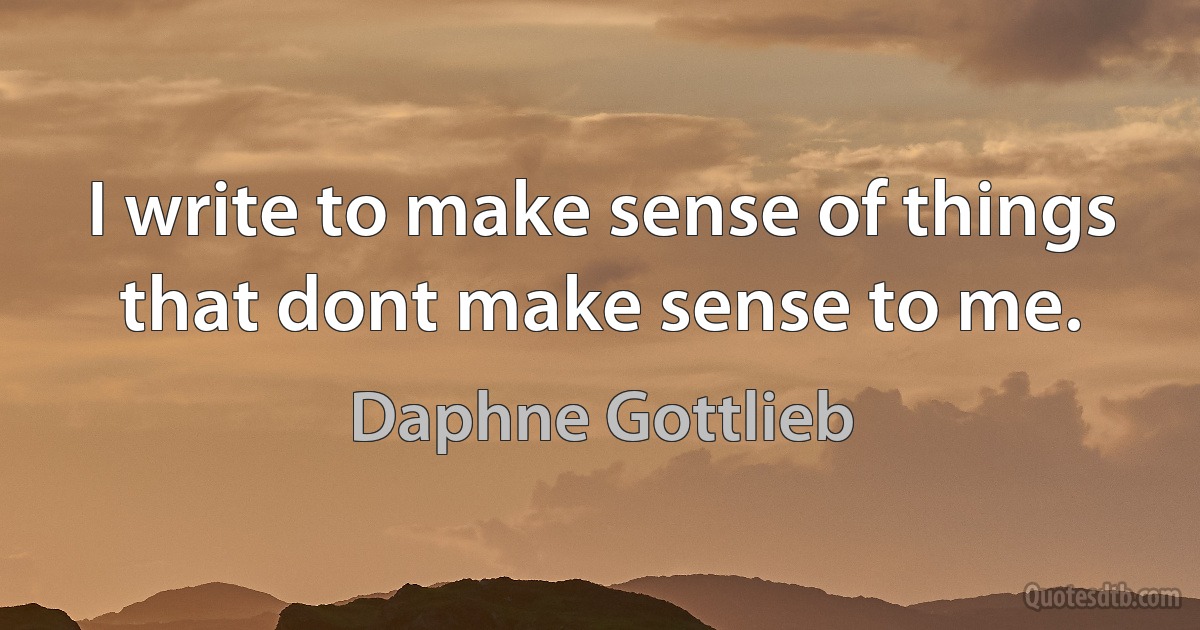 I write to make sense of things that dont make sense to me. (Daphne Gottlieb)