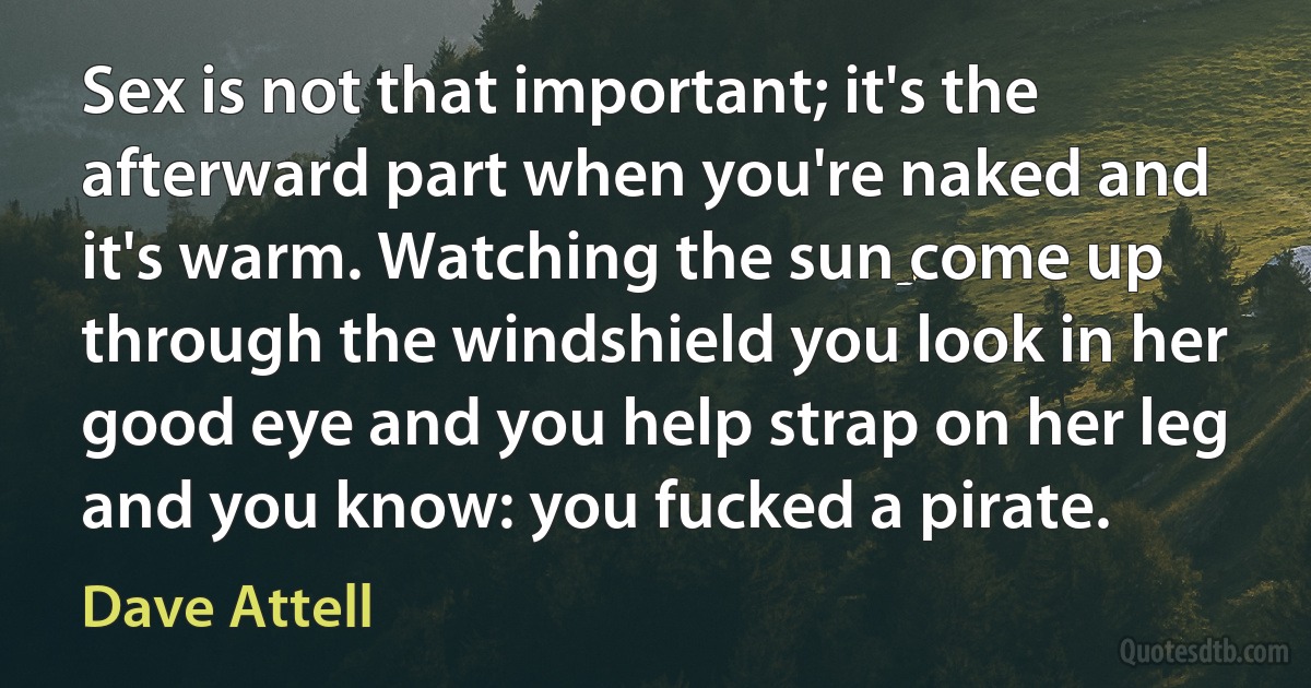 Sex is not that important; it's the afterward part when you're naked and it's warm. Watching the sun come up through the windshield you look in her good eye and you help strap on her leg and you know: you fucked a pirate. (Dave Attell)