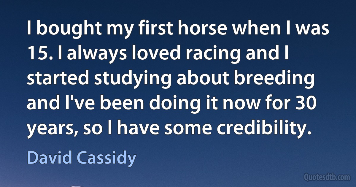 I bought my first horse when I was 15. I always loved racing and I started studying about breeding and I've been doing it now for 30 years, so I have some credibility. (David Cassidy)