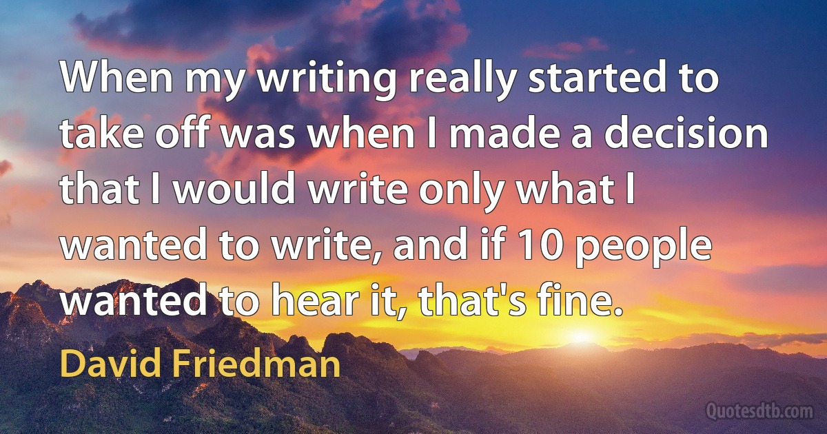 When my writing really started to take off was when I made a decision that I would write only what I wanted to write, and if 10 people wanted to hear it, that's fine. (David Friedman)