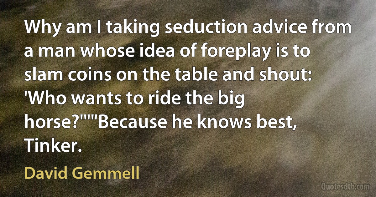 Why am I taking seduction advice from a man whose idea of foreplay is to slam coins on the table and shout: 'Who wants to ride the big horse?'""Because he knows best, Tinker. (David Gemmell)