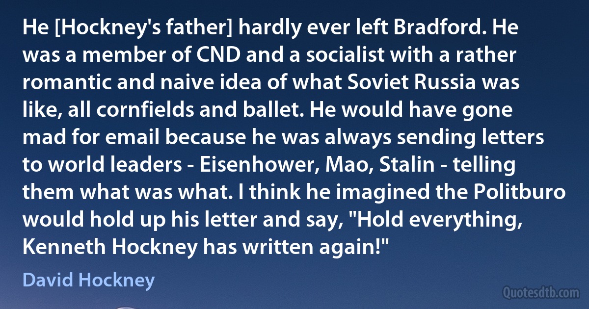 He [Hockney's father] hardly ever left Bradford. He was a member of CND and a socialist with a rather romantic and naive idea of what Soviet Russia was like, all cornfields and ballet. He would have gone mad for email because he was always sending letters to world leaders - Eisenhower, Mao, Stalin - telling them what was what. I think he imagined the Politburo would hold up his letter and say, "Hold everything, Kenneth Hockney has written again!" (David Hockney)