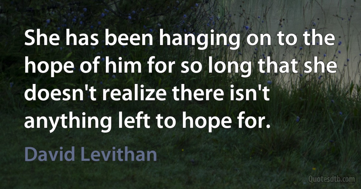 She has been hanging on to the hope of him for so long that she doesn't realize there isn't anything left to hope for. (David Levithan)