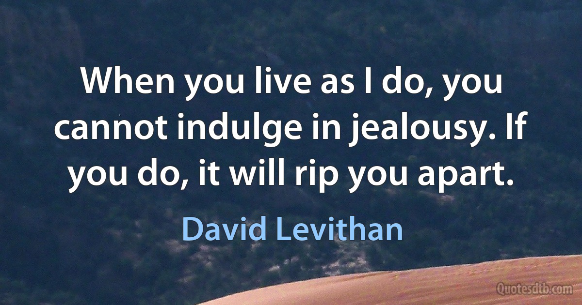 When you live as I do, you cannot indulge in jealousy. If you do, it will rip you apart. (David Levithan)