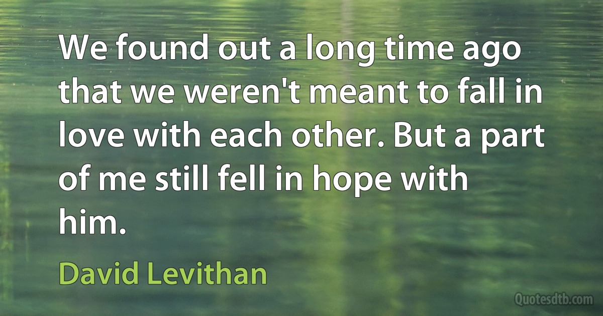 We found out a long time ago that we weren't meant to fall in love with each other. But a part of me still fell in hope with him. (David Levithan)