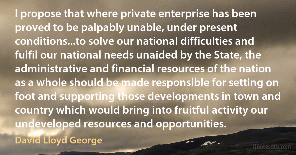 I propose that where private enterprise has been proved to be palpably unable, under present conditions...to solve our national difficulties and fulfil our national needs unaided by the State, the administrative and financial resources of the nation as a whole should be made responsible for setting on foot and supporting those developments in town and country which would bring into fruitful activity our undeveloped resources and opportunities. (David Lloyd George)