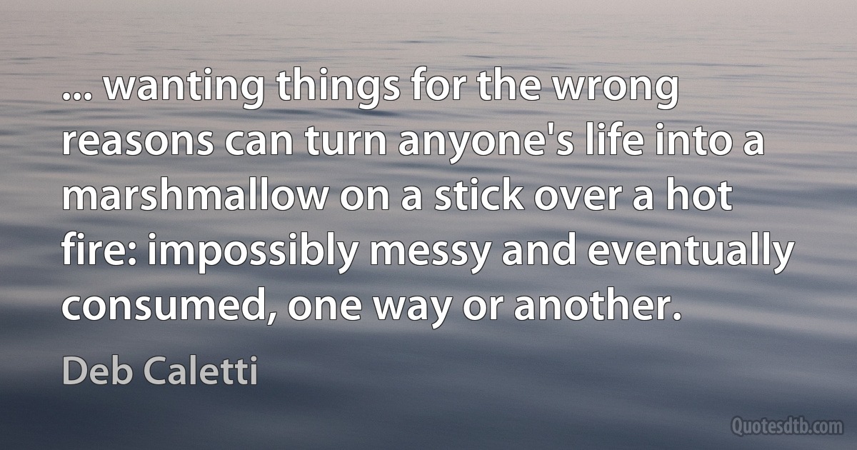 ... wanting things for the wrong reasons can turn anyone's life into a marshmallow on a stick over a hot fire: impossibly messy and eventually consumed, one way or another. (Deb Caletti)