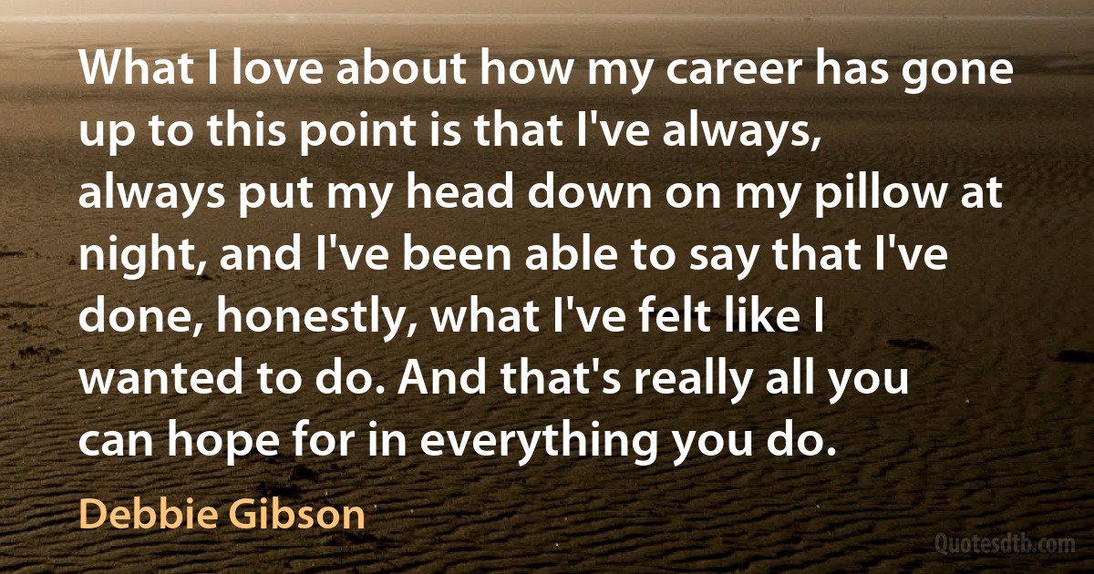 What I love about how my career has gone up to this point is that I've always, always put my head down on my pillow at night, and I've been able to say that I've done, honestly, what I've felt like I wanted to do. And that's really all you can hope for in everything you do. (Debbie Gibson)