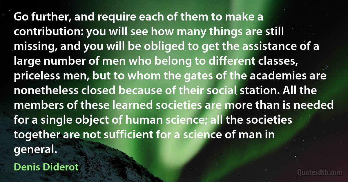 Go further, and require each of them to make a contribution: you will see how many things are still missing, and you will be obliged to get the assistance of a large number of men who belong to different classes, priceless men, but to whom the gates of the academies are nonetheless closed because of their social station. All the members of these learned societies are more than is needed for a single object of human science; all the societies together are not sufficient for a science of man in general. (Denis Diderot)