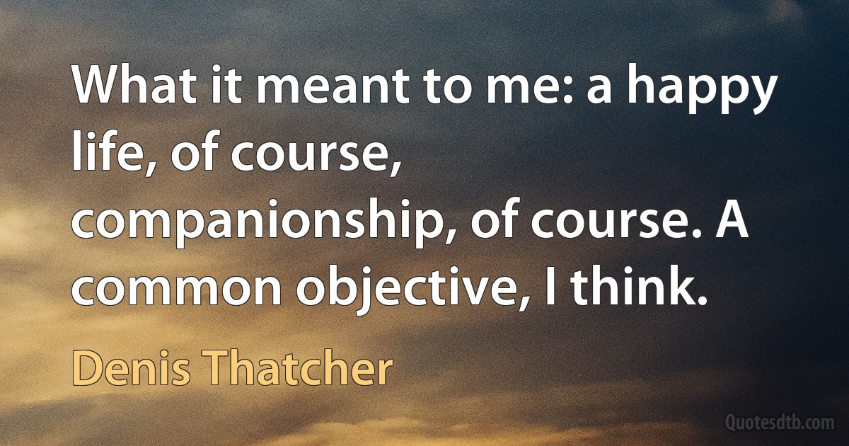 What it meant to me: a happy life, of course, companionship, of course. A common objective, I think. (Denis Thatcher)