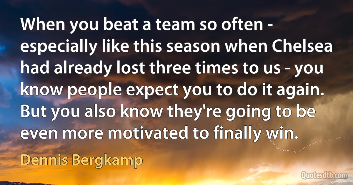 When you beat a team so often - especially like this season when Chelsea had already lost three times to us - you know people expect you to do it again. But you also know they're going to be even more motivated to finally win. (Dennis Bergkamp)