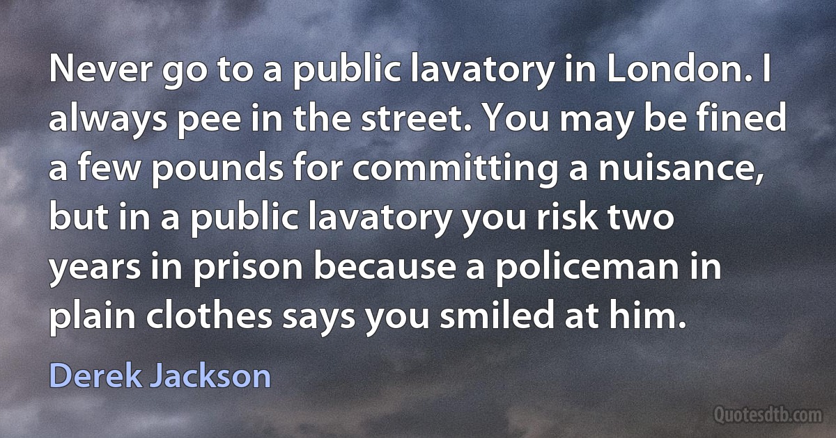 Never go to a public lavatory in London. I always pee in the street. You may be fined a few pounds for committing a nuisance, but in a public lavatory you risk two years in prison because a policeman in plain clothes says you smiled at him. (Derek Jackson)