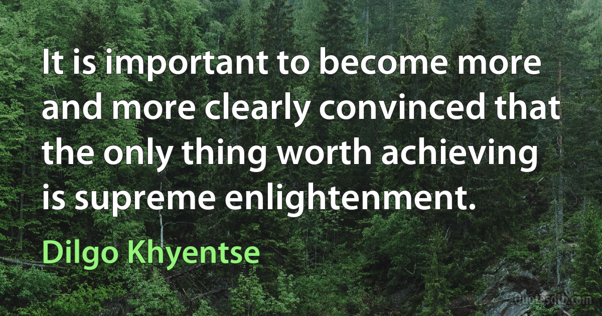 It is important to become more and more clearly convinced that the only thing worth achieving is supreme enlightenment. (Dilgo Khyentse)