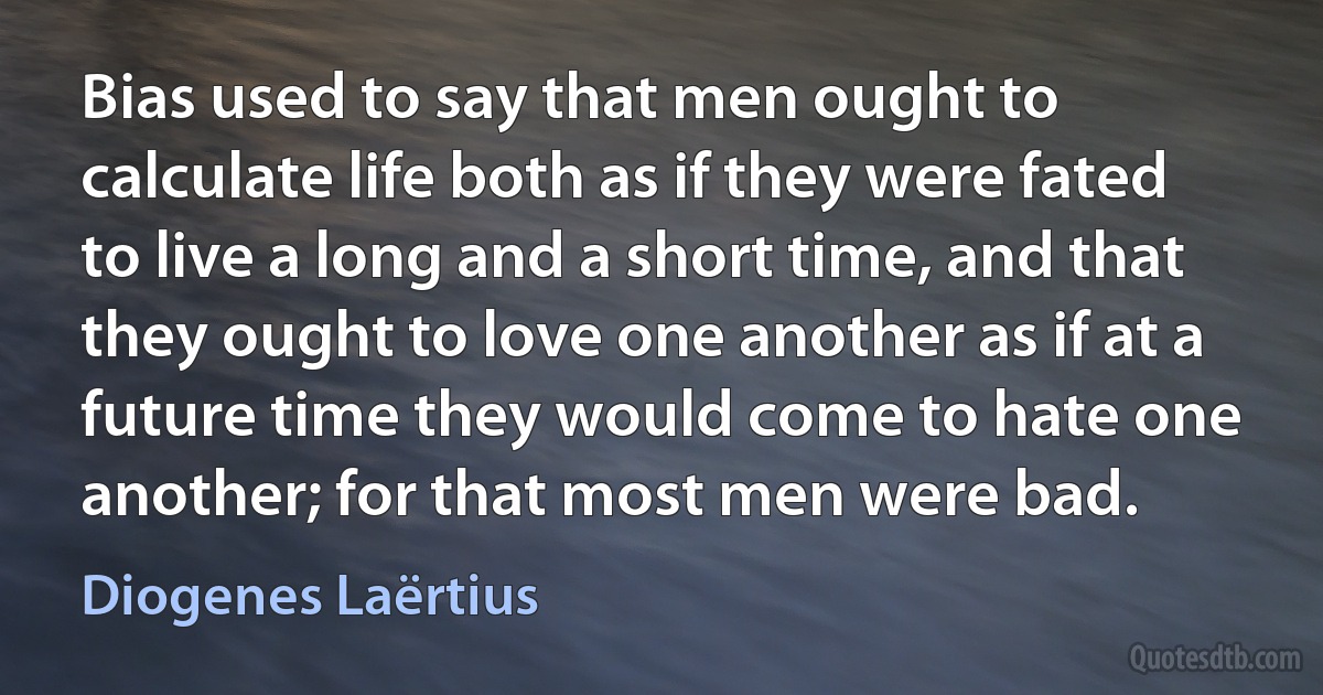 Bias used to say that men ought to calculate life both as if they were fated to live a long and a short time, and that they ought to love one another as if at a future time they would come to hate one another; for that most men were bad. (Diogenes Laërtius)