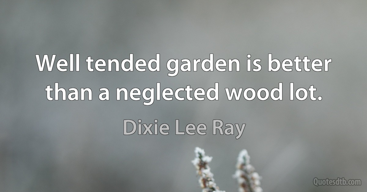 Well tended garden is better than a neglected wood lot. (Dixie Lee Ray)