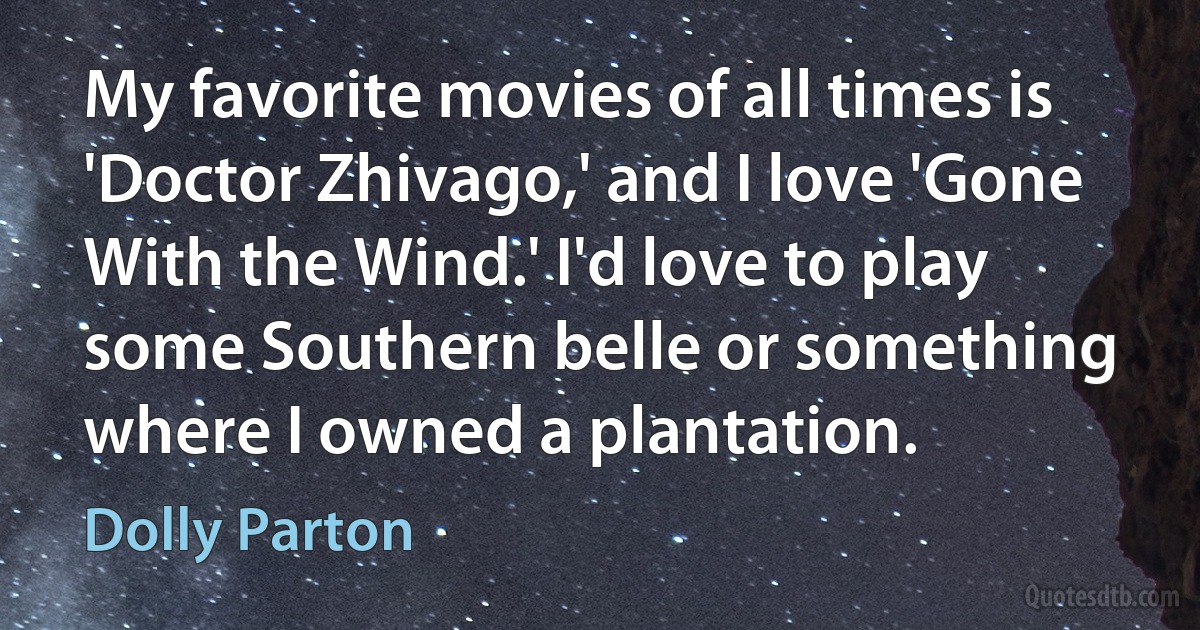 My favorite movies of all times is 'Doctor Zhivago,' and I love 'Gone With the Wind.' I'd love to play some Southern belle or something where I owned a plantation. (Dolly Parton)