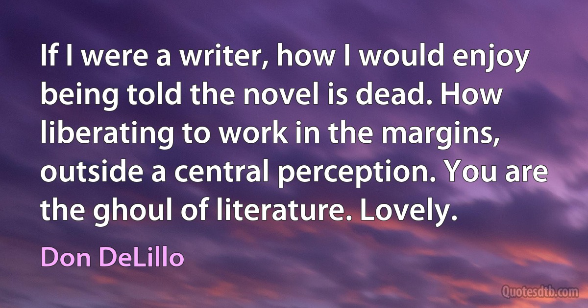 If I were a writer, how I would enjoy being told the novel is dead. How liberating to work in the margins, outside a central perception. You are the ghoul of literature. Lovely. (Don DeLillo)