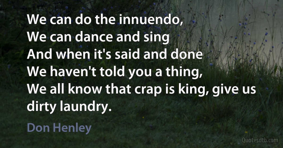 We can do the innuendo,
We can dance and sing
And when it's said and done
We haven't told you a thing,
We all know that crap is king, give us dirty laundry. (Don Henley)