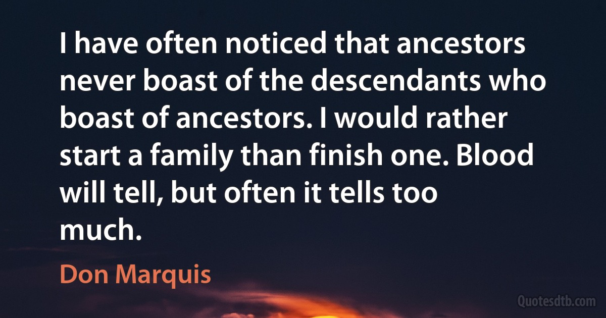 I have often noticed that ancestors never boast of the descendants who boast of ancestors. I would rather start a family than finish one. Blood will tell, but often it tells too much. (Don Marquis)