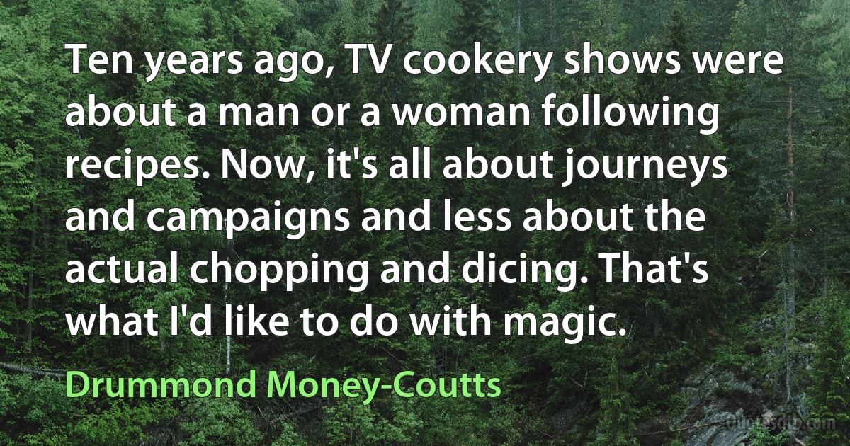 Ten years ago, TV cookery shows were about a man or a woman following recipes. Now, it's all about journeys and campaigns and less about the actual chopping and dicing. That's what I'd like to do with magic. (Drummond Money-Coutts)