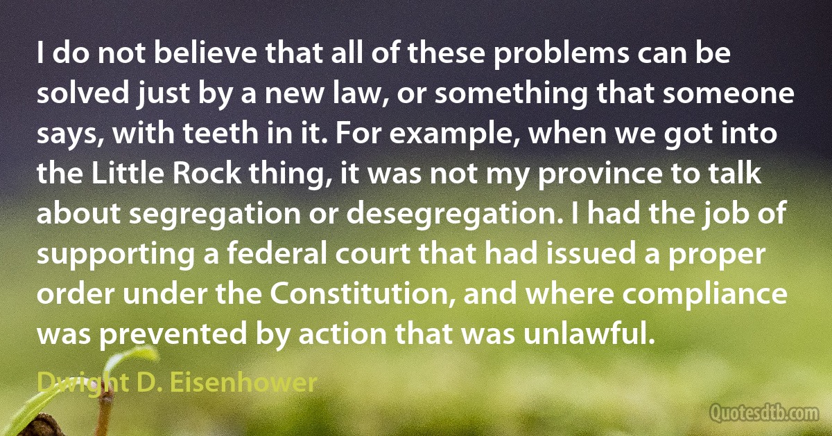 I do not believe that all of these problems can be solved just by a new law, or something that someone says, with teeth in it. For example, when we got into the Little Rock thing, it was not my province to talk about segregation or desegregation. I had the job of supporting a federal court that had issued a proper order under the Constitution, and where compliance was prevented by action that was unlawful. (Dwight D. Eisenhower)