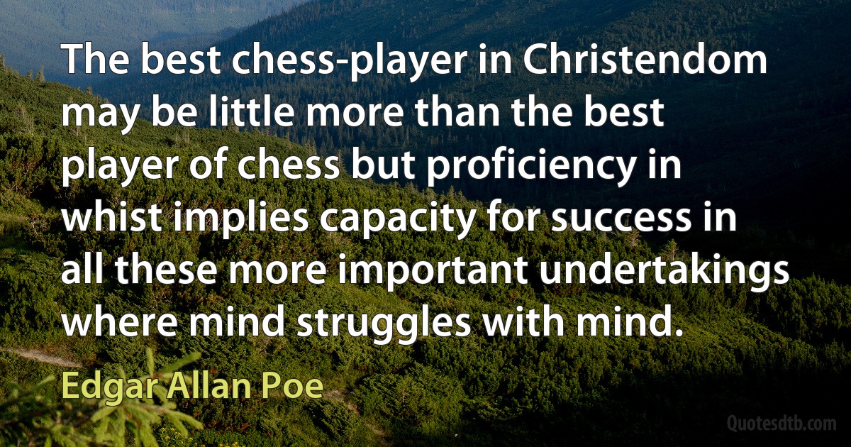 The best chess-player in Christendom may be little more than the best player of chess but proficiency in whist implies capacity for success in all these more important undertakings where mind struggles with mind. (Edgar Allan Poe)