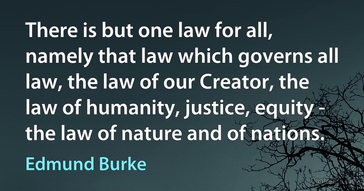 There is but one law for all, namely that law which governs all law, the law of our Creator, the law of humanity, justice, equity - the law of nature and of nations. (Edmund Burke)