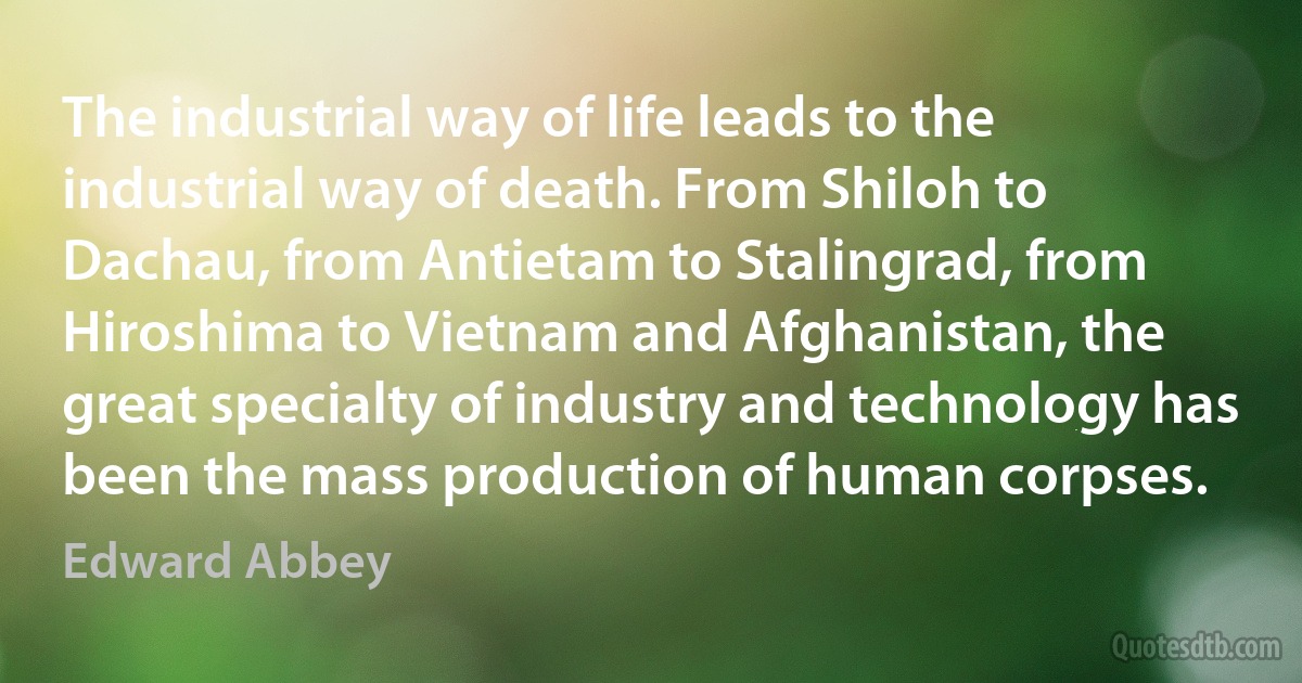 The industrial way of life leads to the industrial way of death. From Shiloh to Dachau, from Antietam to Stalingrad, from Hiroshima to Vietnam and Afghanistan, the great specialty of industry and technology has been the mass production of human corpses. (Edward Abbey)