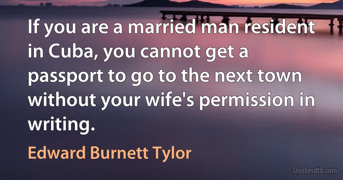 If you are a married man resident in Cuba, you cannot get a passport to go to the next town without your wife's permission in writing. (Edward Burnett Tylor)