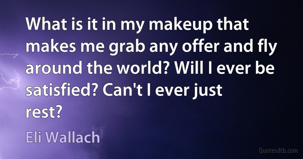 What is it in my makeup that makes me grab any offer and fly around the world? Will I ever be satisfied? Can't I ever just rest? (Eli Wallach)