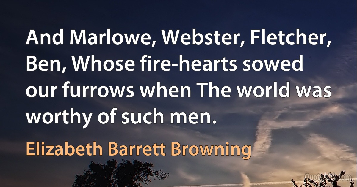 And Marlowe, Webster, Fletcher, Ben, Whose fire-hearts sowed our furrows when The world was worthy of such men. (Elizabeth Barrett Browning)