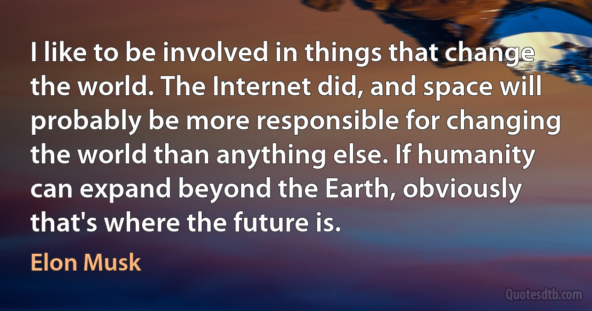 I like to be involved in things that change the world. The Internet did, and space will probably be more responsible for changing the world than anything else. If humanity can expand beyond the Earth, obviously that's where the future is. (Elon Musk)