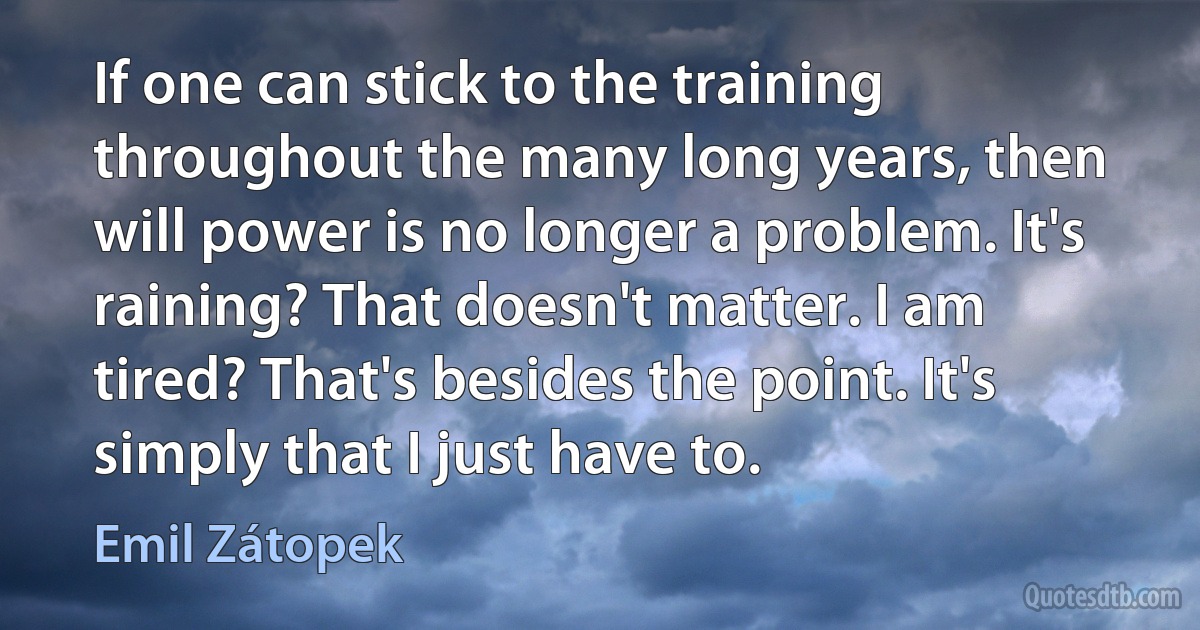 If one can stick to the training throughout the many long years, then will power is no longer a problem. It's raining? That doesn't matter. I am tired? That's besides the point. It's simply that I just have to. (Emil Zátopek)