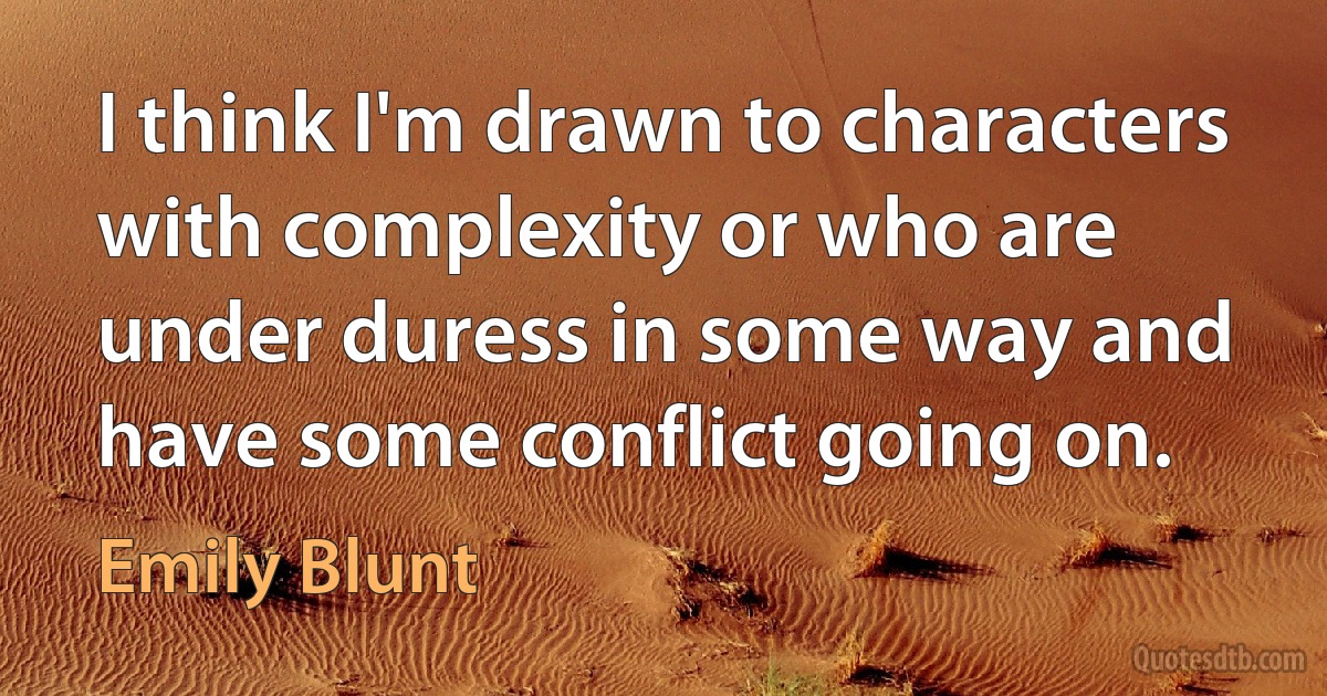 I think I'm drawn to characters with complexity or who are under duress in some way and have some conflict going on. (Emily Blunt)