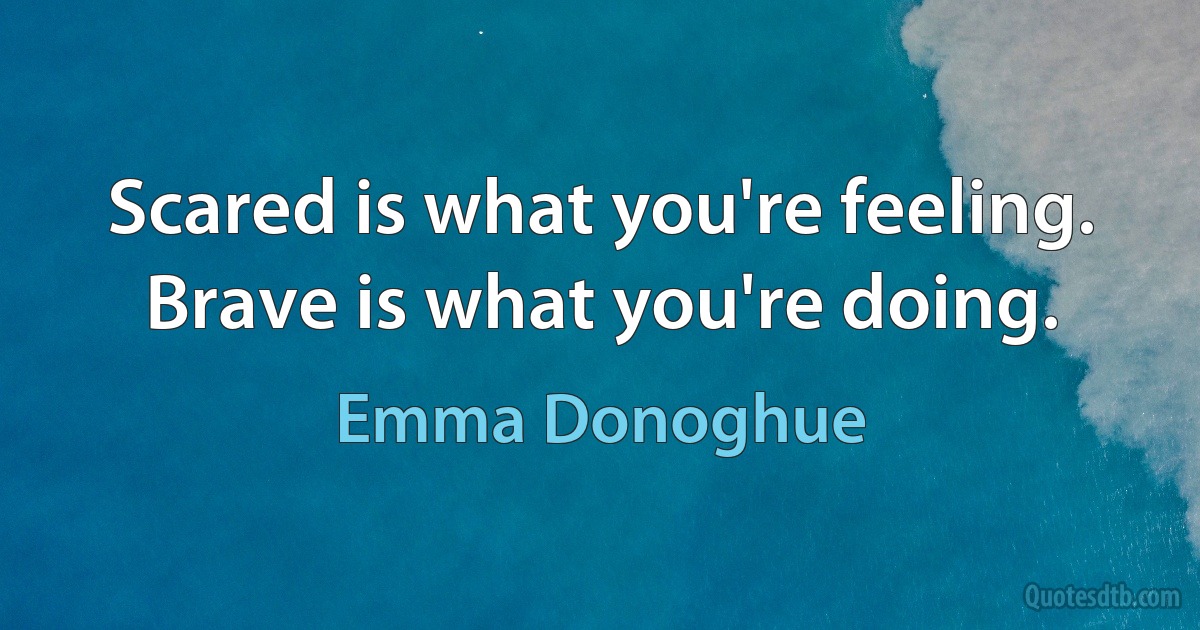 Scared is what you're feeling. Brave is what you're doing. (Emma Donoghue)