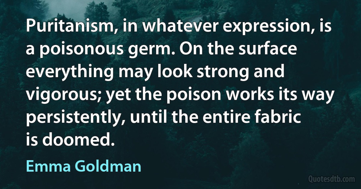 Puritanism, in whatever expression, is a poisonous germ. On the surface everything may look strong and vigorous; yet the poison works its way persistently, until the entire fabric is doomed. (Emma Goldman)