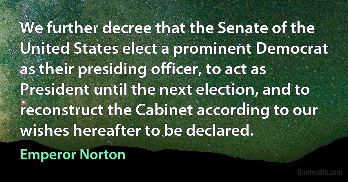 We further decree that the Senate of the United States elect a prominent Democrat as their presiding officer, to act as President until the next election, and to reconstruct the Cabinet according to our wishes hereafter to be declared. (Emperor Norton)