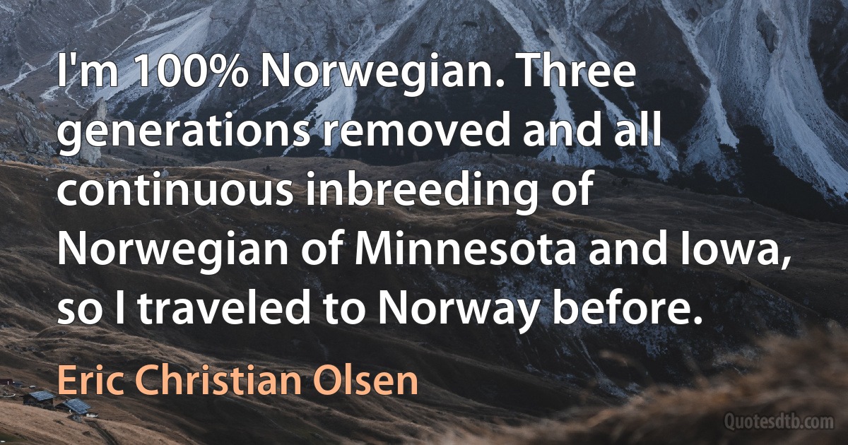 I'm 100% Norwegian. Three generations removed and all continuous inbreeding of Norwegian of Minnesota and Iowa, so I traveled to Norway before. (Eric Christian Olsen)