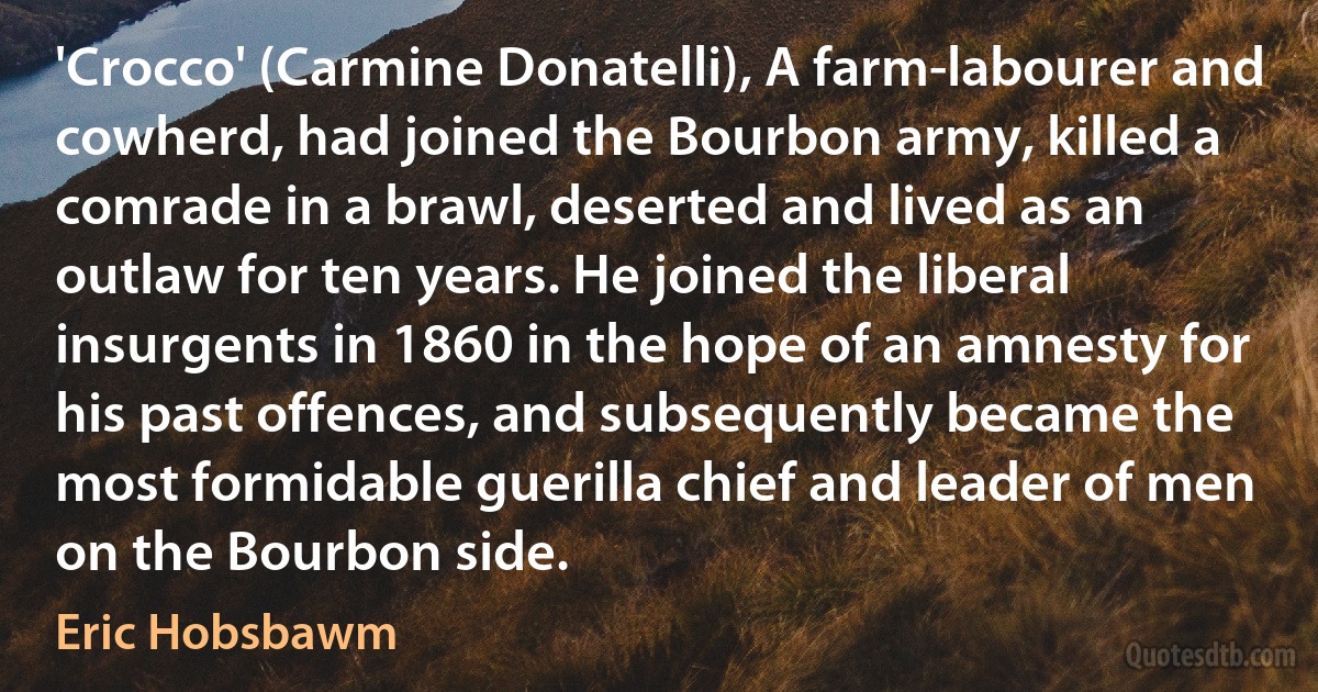 'Crocco' (Carmine Donatelli), A farm-labourer and cowherd, had joined the Bourbon army, killed a comrade in a brawl, deserted and lived as an outlaw for ten years. He joined the liberal insurgents in 1860 in the hope of an amnesty for his past offences, and subsequently became the most formidable guerilla chief and leader of men on the Bourbon side. (Eric Hobsbawm)