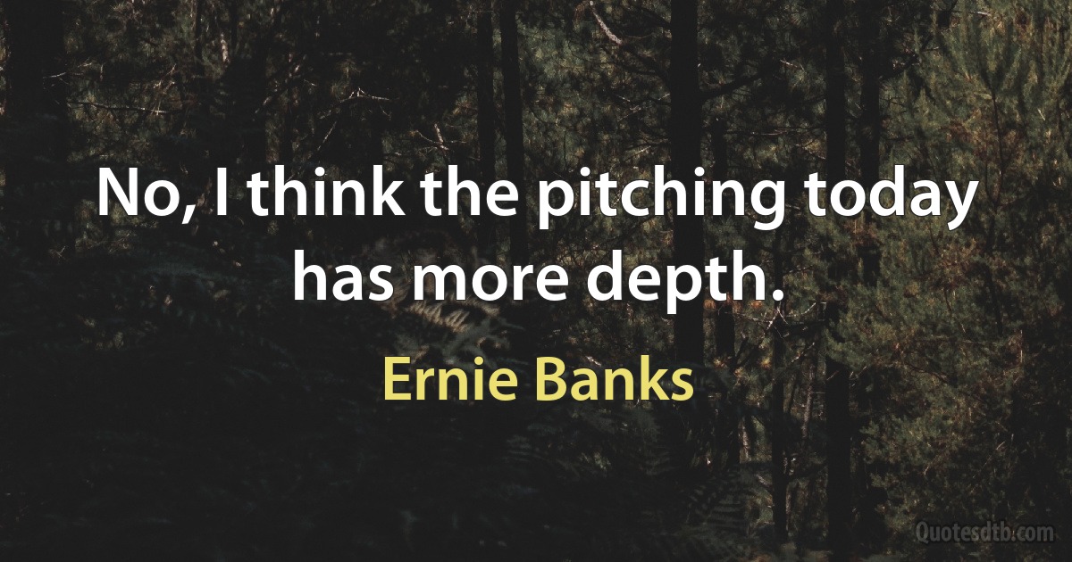 No, I think the pitching today has more depth. (Ernie Banks)