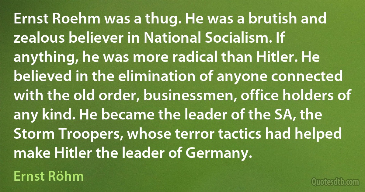 Ernst Roehm was a thug. He was a brutish and zealous believer in National Socialism. If anything, he was more radical than Hitler. He believed in the elimination of anyone connected with the old order, businessmen, office holders of any kind. He became the leader of the SA, the Storm Troopers, whose terror tactics had helped make Hitler the leader of Germany. (Ernst Röhm)