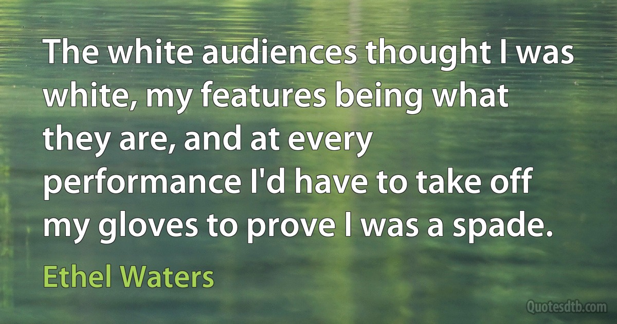 The white audiences thought I was white, my features being what they are, and at every performance I'd have to take off my gloves to prove I was a spade. (Ethel Waters)