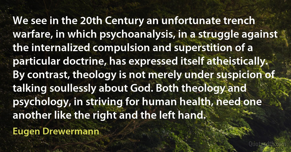 We see in the 20th Century an unfortunate trench warfare, in which psychoanalysis, in a struggle against the internalized compulsion and superstition of a particular doctrine, has expressed itself atheistically. By contrast, theology is not merely under suspicion of talking soullessly about God. Both theology and psychology, in striving for human health, need one another like the right and the left hand. (Eugen Drewermann)