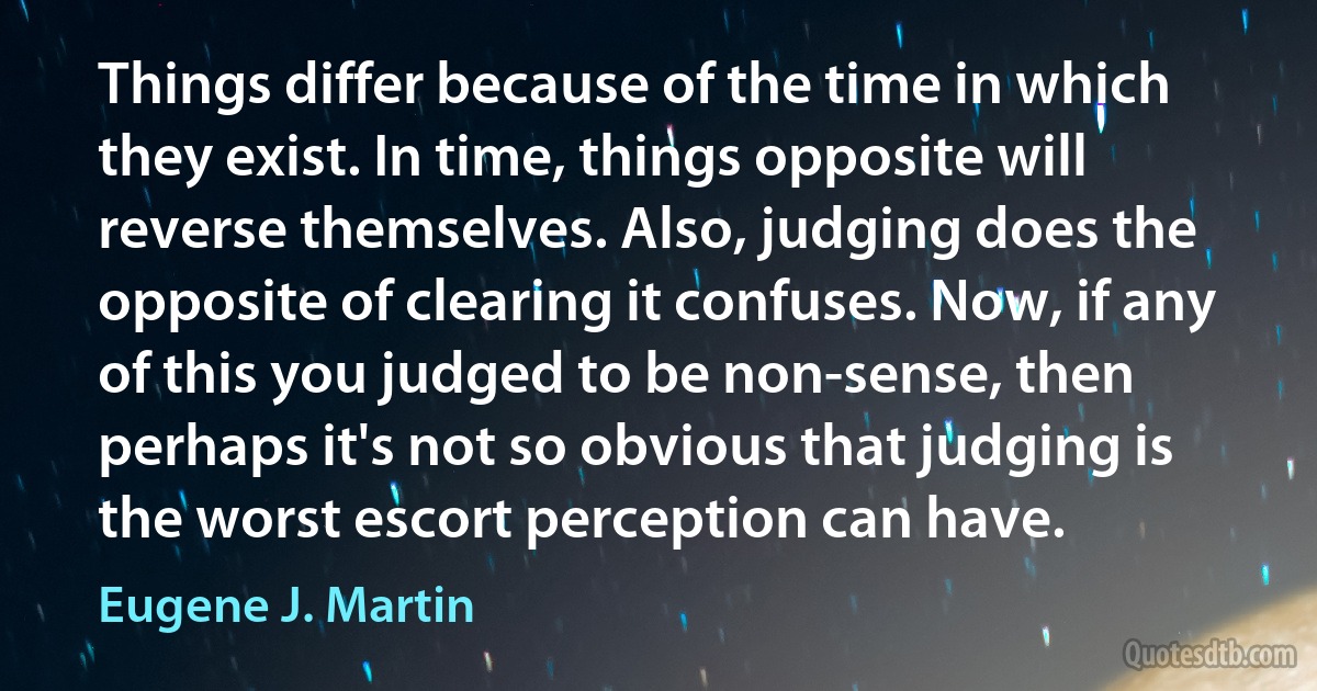 Things differ because of the time in which they exist. In time, things opposite will reverse themselves. Also, judging does the opposite of clearing it confuses. Now, if any of this you judged to be non-sense, then perhaps it's not so obvious that judging is the worst escort perception can have. (Eugene J. Martin)