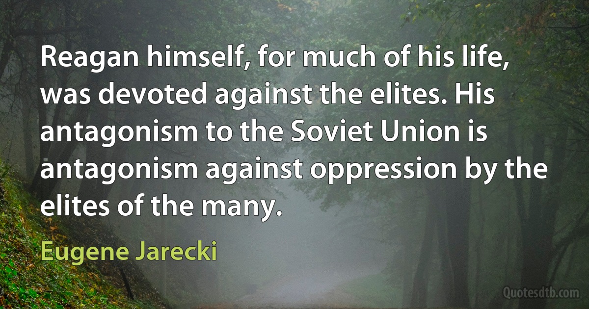 Reagan himself, for much of his life, was devoted against the elites. His antagonism to the Soviet Union is antagonism against oppression by the elites of the many. (Eugene Jarecki)