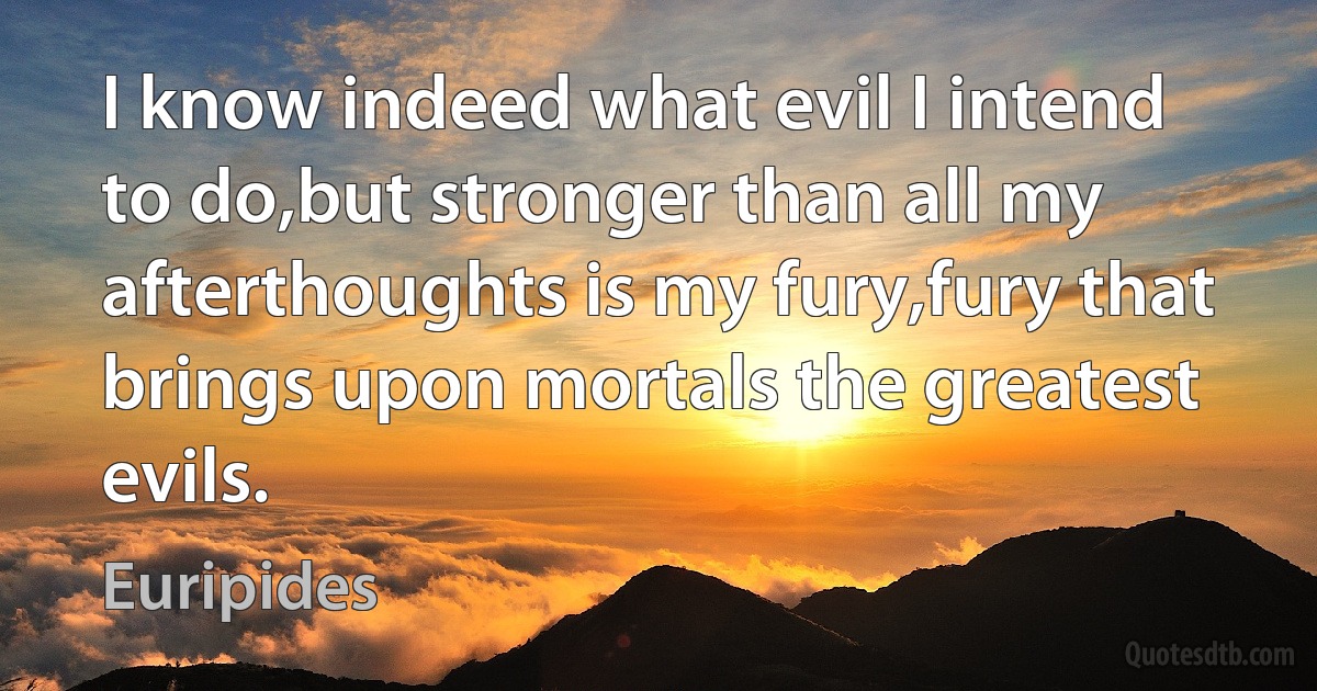 I know indeed what evil I intend to do,but stronger than all my afterthoughts is my fury,fury that brings upon mortals the greatest evils. (Euripides)