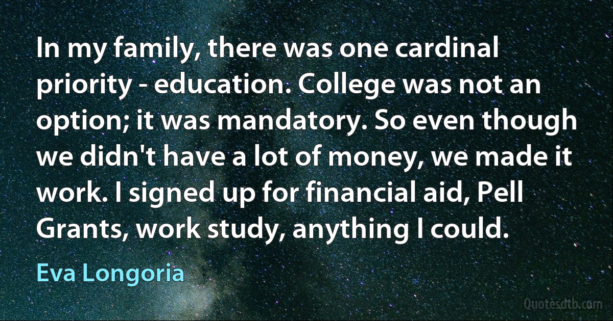 In my family, there was one cardinal priority - education. College was not an option; it was mandatory. So even though we didn't have a lot of money, we made it work. I signed up for financial aid, Pell Grants, work study, anything I could. (Eva Longoria)