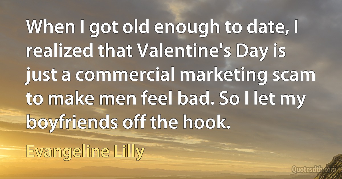 When I got old enough to date, I realized that Valentine's Day is just a commercial marketing scam to make men feel bad. So I let my boyfriends off the hook. (Evangeline Lilly)